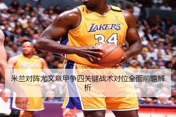 米兰对阵尤文意甲争四关键战术对位全面前瞻解析