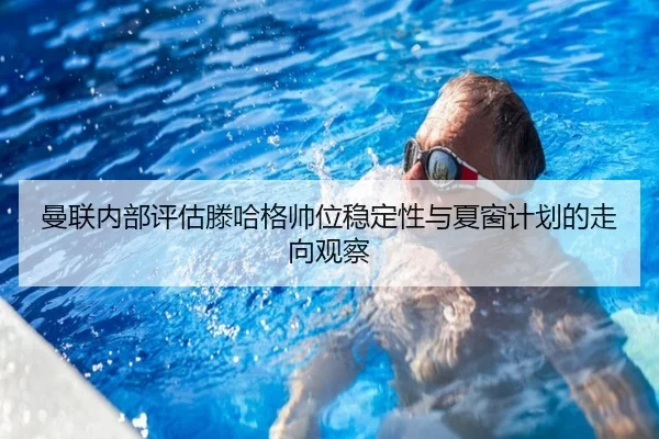 曼联内部评估滕哈格帅位稳定性与夏窗计划的走向观察