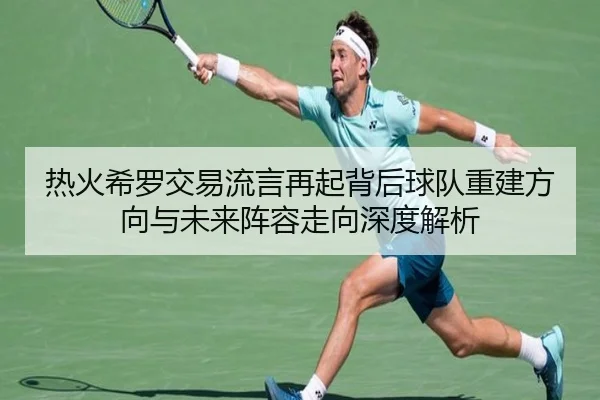 热火希罗交易流言再起背后球队重建方向与未来阵容走向深度解析