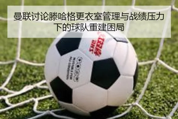 曼联讨论滕哈格更衣室管理与战绩压力下的球队重建困局