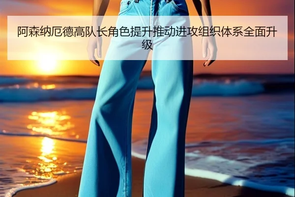 阿森纳厄德高队长角色提升推动进攻组织体系全面升级