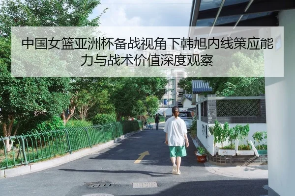 中国女篮亚洲杯备战视角下韩旭内线策应能力与战术价值深度观察